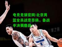 电竞竞猜官网:北京男篮全员战意昂扬，备战半决赛鏖战！