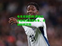 电竞竞猜官网:英格兰年轻球员崭露头角，未来料想可期
