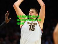 电竞竞猜官网:骑士中锋在比赛中展现火力表现抢眼