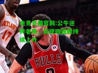 电竞竞猜官网:公牛逆转老鹰，实现四连胜持续上升