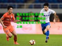 电竞竞猜官网:泰达双雄：天津泰达主场绝杀山东鲁能豪取三分纵身上扬