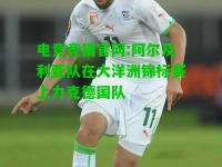 电竞竞猜官网:阿尔及利亚队在大洋洲锦标赛上力克德国队