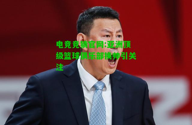 电竞竞猜官网:亚洲顶级篮球俱乐部换帅引关注