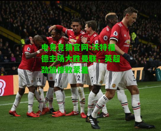 电竞竞猜官网:沃特福德主场大胜曼联，英超劲旅惨败蒙羞