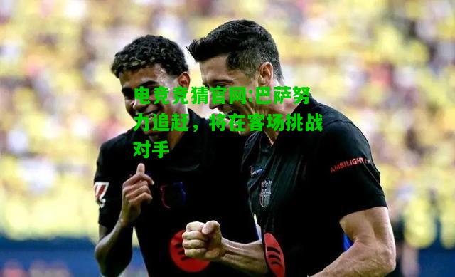 电竞竞猜官网:巴萨努力追赶，将在客场挑战对手