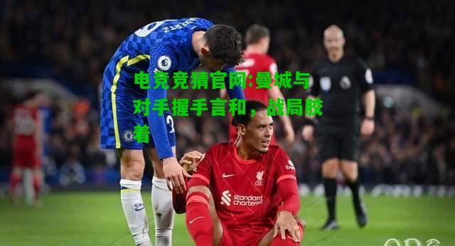 电竞竞猜官网:曼城与对手握手言和，战局胶着