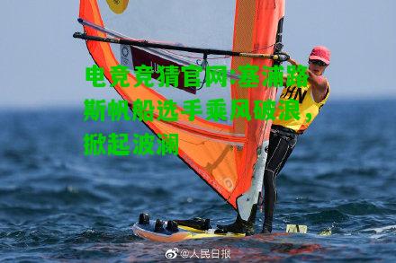 电竞竞猜官网:塞浦路斯帆船选手乘风破浪，掀起波澜