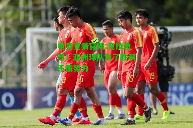 电竞竞猜官网:竞技激烈！亚洲球队为了胜利不懈努力