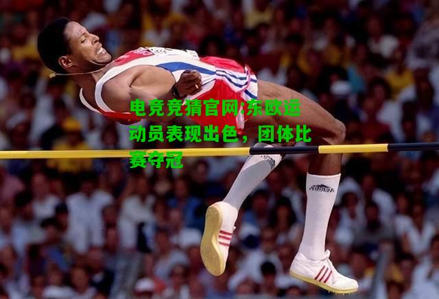 电竞竞猜官网:东欧运动员表现出色，团体比赛夺冠