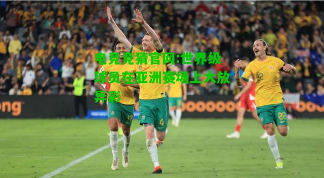 电竞竞猜官网:世界级球员在亚洲赛场上大放异彩