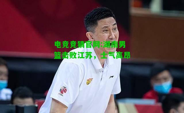 电竞竞猜官网:湖南男篮击败江苏，士气高昂