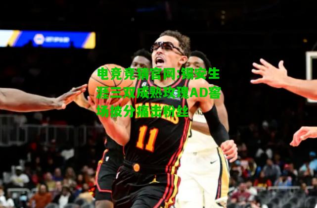 电竞竞猜官网:锡安生涯三双成熟玫瑰AD窖场披分痛击粉丝
