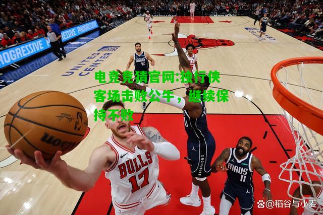 电竞竞猜官网:独行侠客场击败公牛，继续保持不败