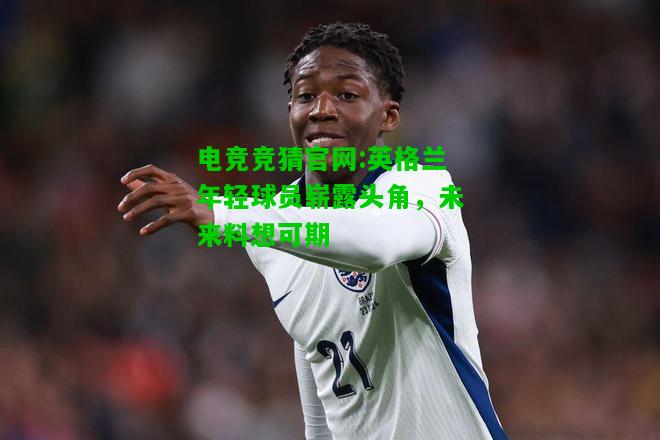 电竞竞猜官网:英格兰年轻球员崭露头角，未来料想可期