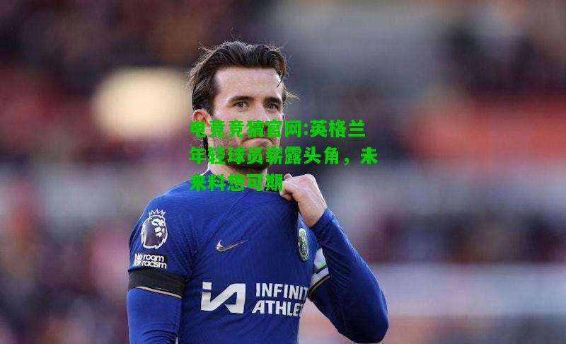 电竞竞猜官网:英格兰年轻球员崭露头角，未来料想可期