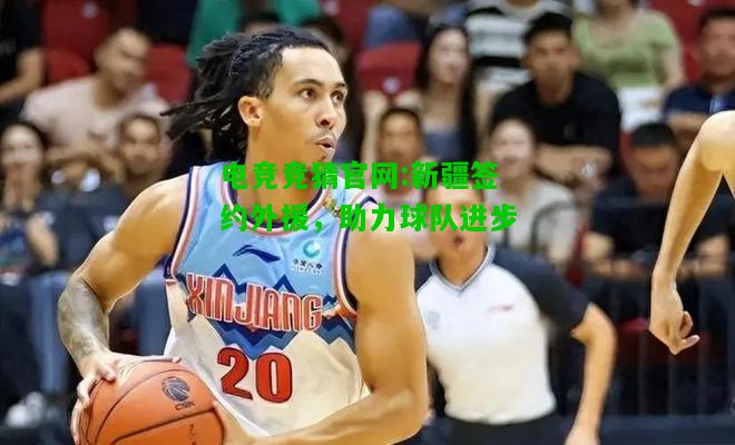电竞竞猜官网:新疆签约外援，助力球队进步