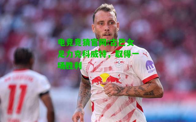 电竞竞猜官网:古巴女足力克科威特，取得一场胜利