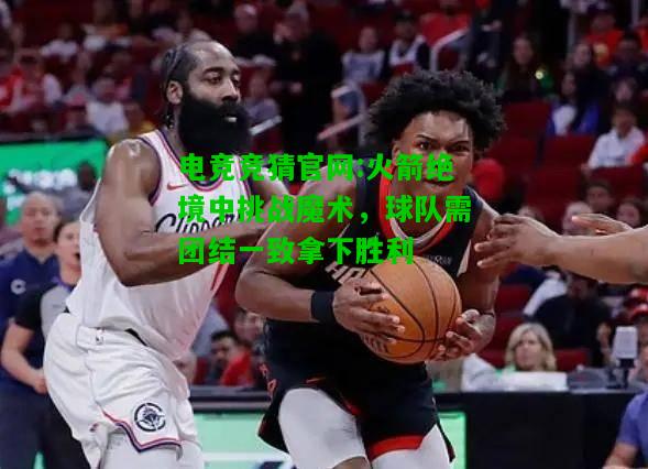 电竞竞猜官网:火箭绝境中挑战魔术，球队需团结一致拿下胜利