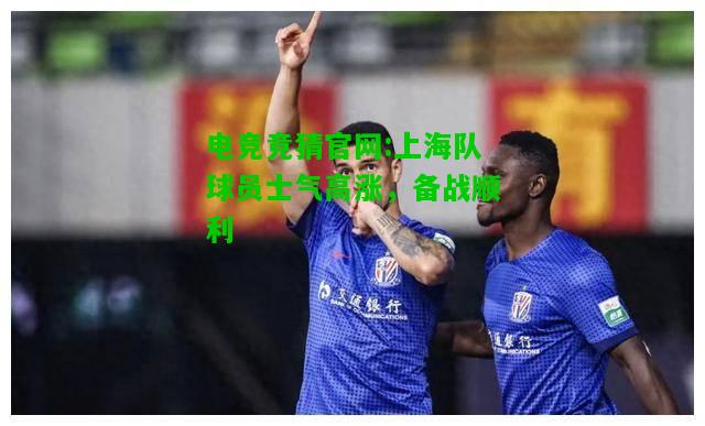 电竞竞猜官网:上海队球员士气高涨，备战顺利