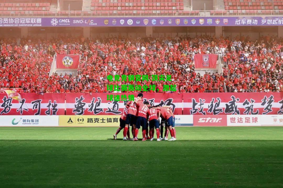 电竞竞猜官网:顶尖足球比赛轰动全球，激起球迷热情