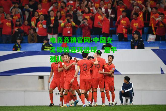 电竞竞猜官网:中国女足锋线连环进球，逼平强队