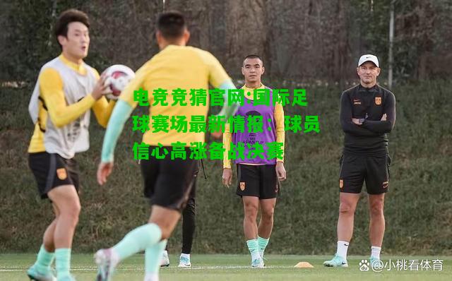 电竞竞猜官网:国际足球赛场最新情报：球员信心高涨备战决赛