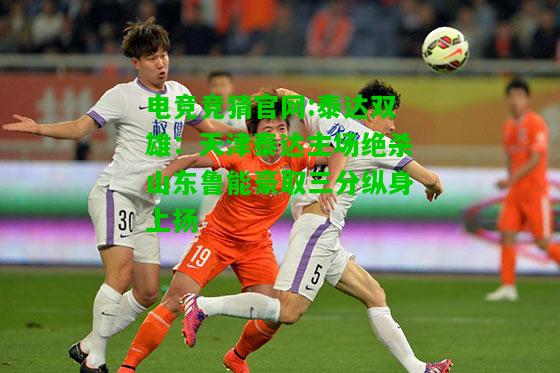 电竞竞猜官网:泰达双雄：天津泰达主场绝杀山东鲁能豪取三分纵身上扬