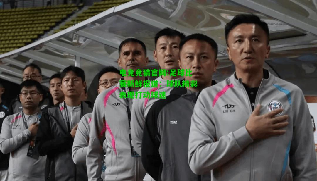 电竞竞猜官网:足球比赛新鲜报道：球队精彩表现打动球迷