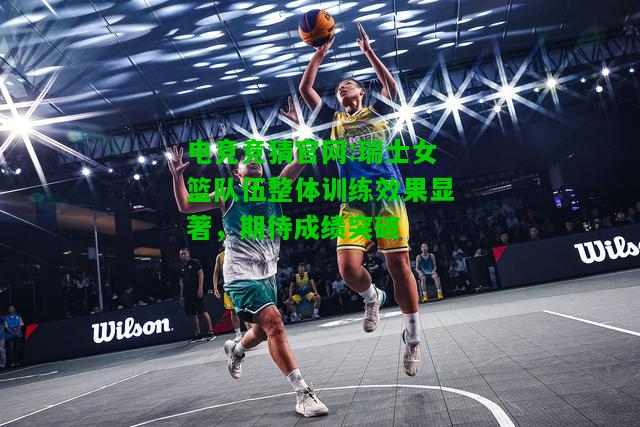 电竞竞猜官网:瑞士女篮队伍整体训练效果显著，期待成绩突破