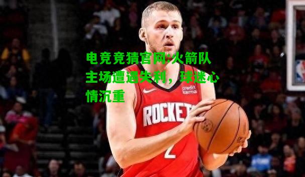 电竞竞猜官网:火箭队主场遭遇失利，球迷心情沉重