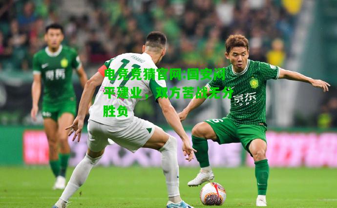 电竞竞猜官网:国安闷平建业，双方苦战无分胜负