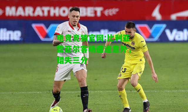电竞竞猜官网:比利亚雷亚尔客场遭逢意外，错失三分
