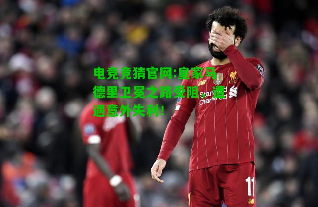 电竞竞猜官网:皇家马德里卫冕之路受阻，遭遇意外失利！