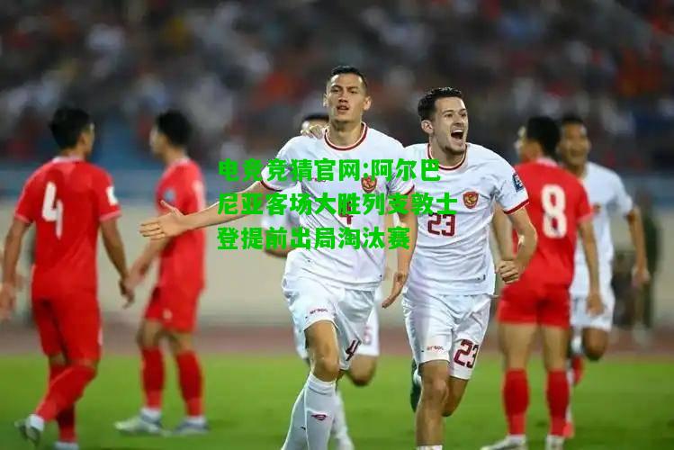 电竞竞猜官网:阿尔巴尼亚客场大胜列支敦士登提前出局淘汰赛