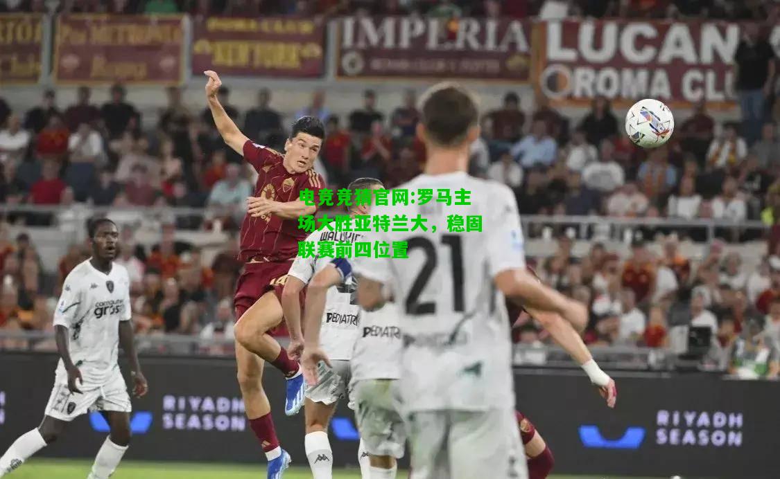 电竞竞猜官网:罗马主场大胜亚特兰大，稳固联赛前四位置