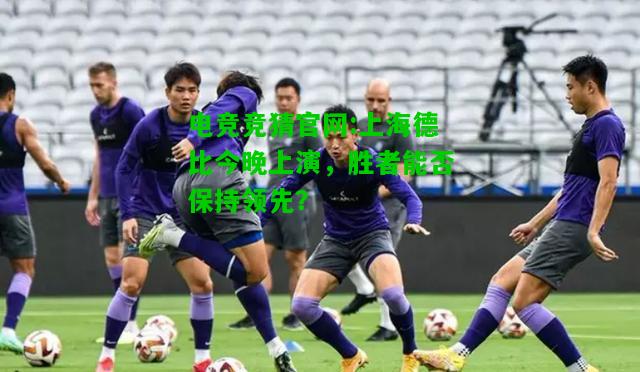 电竞竞猜官网:上海德比今晚上演，胜者能否保持领先？