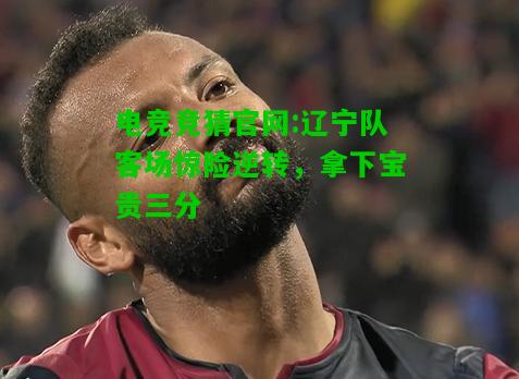 电竞竞猜官网:辽宁队客场惊险逆转，拿下宝贵三分