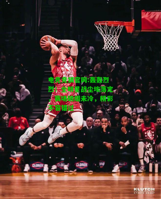 电竞竞猜官网:轰轰烈烈！全明星战尘埃落定，赛场硝烟未冷，精彩不容错过