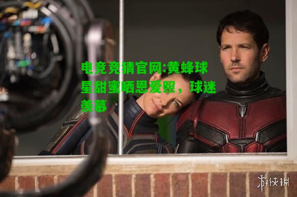 电竞竞猜官网:黄蜂球星甜蜜晒恩爱照，球迷羡慕