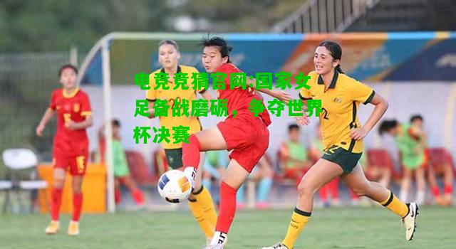 电竞竞猜官网:国家女足备战磨砺，争夺世界杯决赛