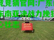 电竞竞猜官网:广东闯关东南亚决战力挽狂澜雄心壮志