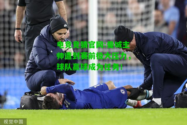 电竞竞猜官网:曼城主帅遭到赛前极大压力，球队赢球成为任务！