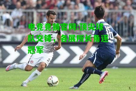 电竞竞猜官网:顶尖球队交锋，各展所长角逐冠军