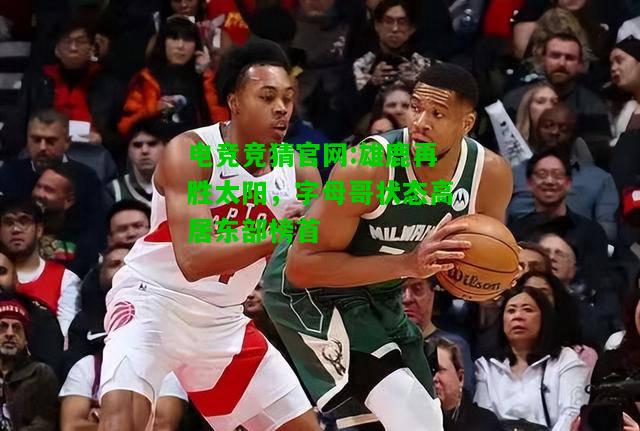 电竞竞猜官网:雄鹿再胜太阳，字母哥状态高居东部榜首