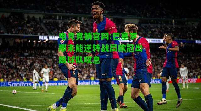 电竞竞猜官网:巴塞罗那未能逆转战局欧冠出局球队叹息