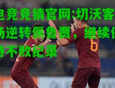 电竞竞猜官网:切沃客场逆转佩鲁贾，继续保持不败纪录