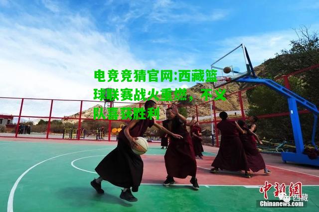 电竞竞猜官网:西藏篮球联赛战火重燃，不义队喜获胜利