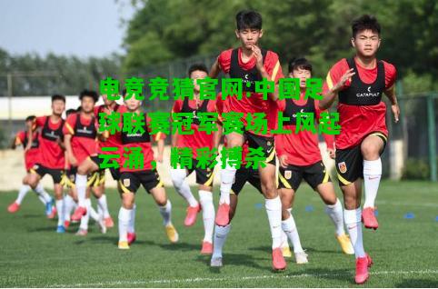 电竞竞猜官网:中国足球联赛冠军赛场上风起云涌，精彩搏杀